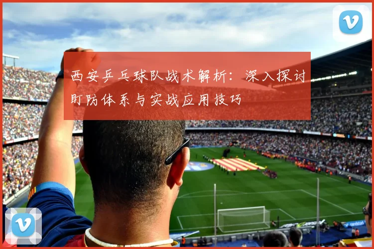 西安乒乓球队战术解析：深入探讨盯防体系与实战应用技巧