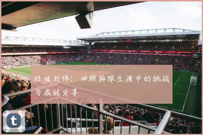 对话刘伟：回顾排球生涯中的挑战与成就分享