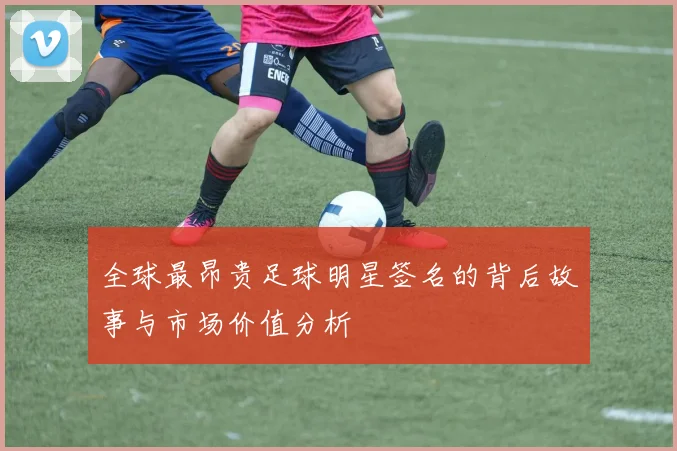 全球最昂贵足球明星签名的背后故事与市场价值分析