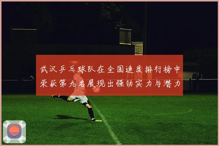 武汉乒乓球队在全国速度排行榜中荣获第九名展现出强劲实力与潜力
