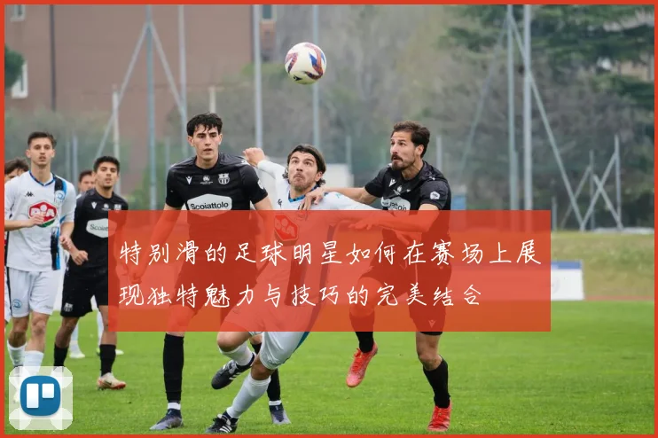 特别滑的足球明星如何在赛场上展现独特魅力与技巧的完美结合