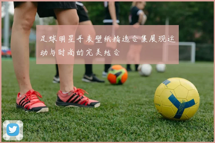 足球明星手表壁纸精选合集展现运动与时尚的完美结合