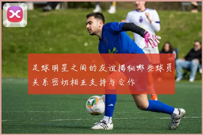 足球明星之间的友谊揭秘哪些球员关系密切相互支持与合作