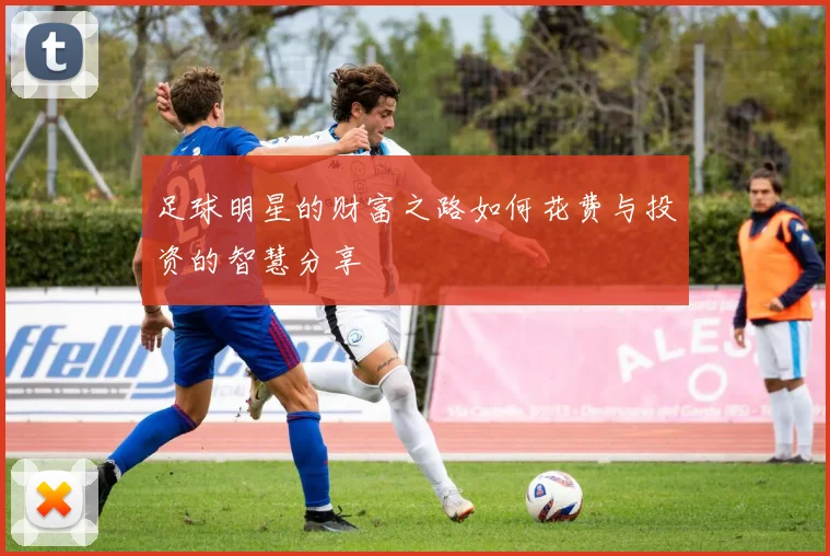 足球明星的财富之路如何花费与投资的智慧分享