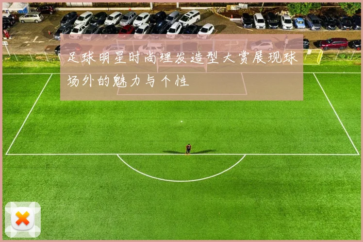 足球明星时尚理发造型大赏展现球场外的魅力与个性