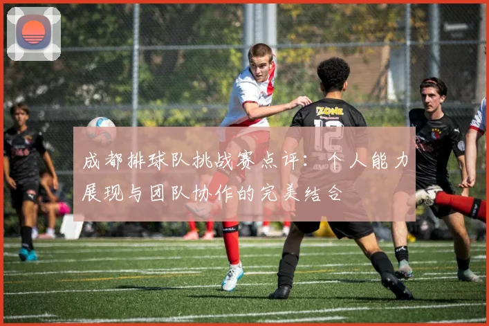 成都排球队挑战赛点评：个人能力展现与团队协作的完美结合