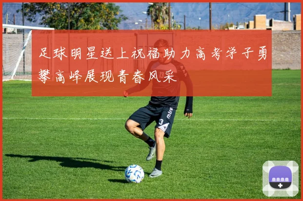 足球明星送上祝福助力高考学子勇攀高峰展现青春风采