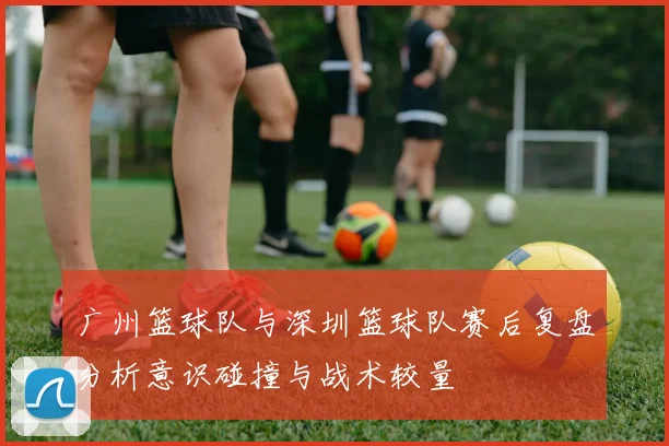广州篮球队与深圳篮球队赛后复盘分析意识碰撞与战术较量