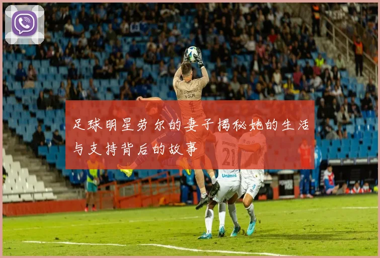 足球明星劳尔的妻子揭秘她的生活与支持背后的故事