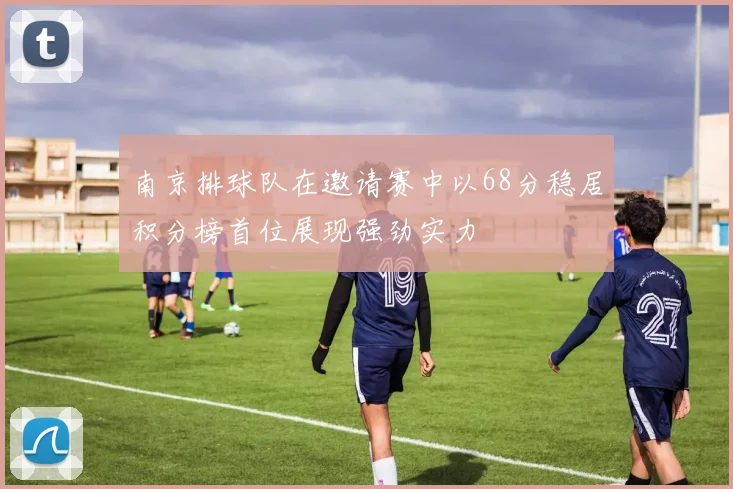 南京排球队在邀请赛中以68分稳居积分榜首位展现强劲实力