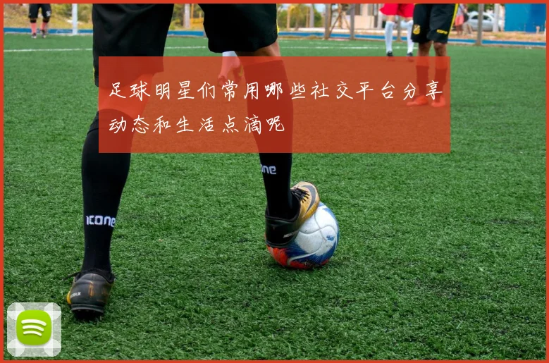 足球明星们常用哪些社交平台分享动态和生活点滴呢