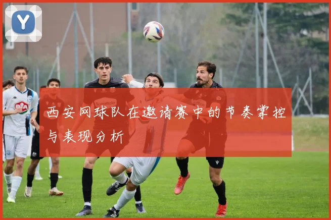 西安网球队在邀请赛中的节奏掌控与表现分析
