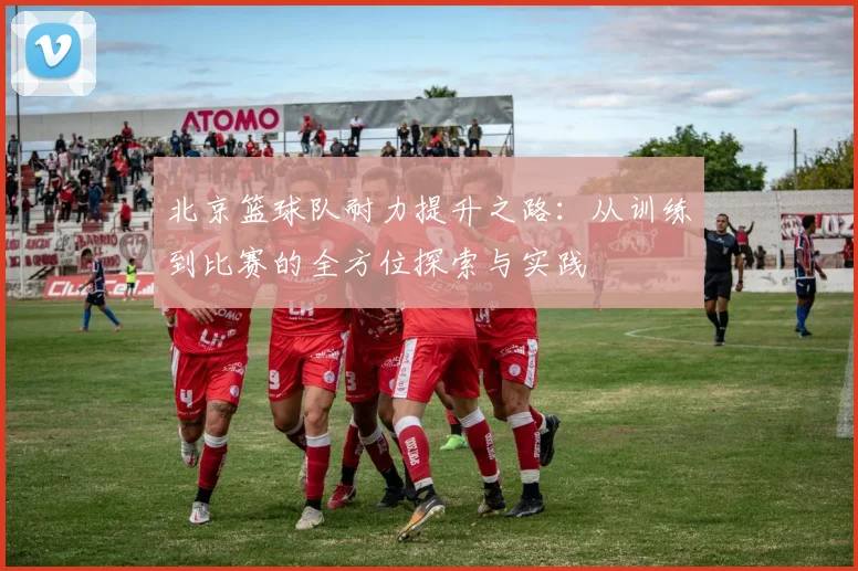 北京篮球队耐力提升之路：从训练到比赛的全方位探索与实践