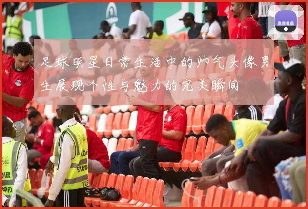 足球明星日常生活中的帅气头像男生展现个性与魅力的完美瞬间