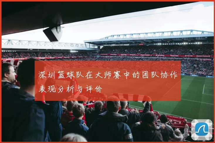 深圳篮球队在大师赛中的团队协作表现分析与评价