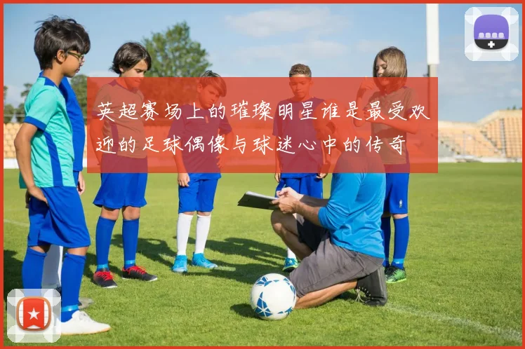 英超赛场上的璀璨明星谁是最受欢迎的足球偶像与球迷心中的传奇