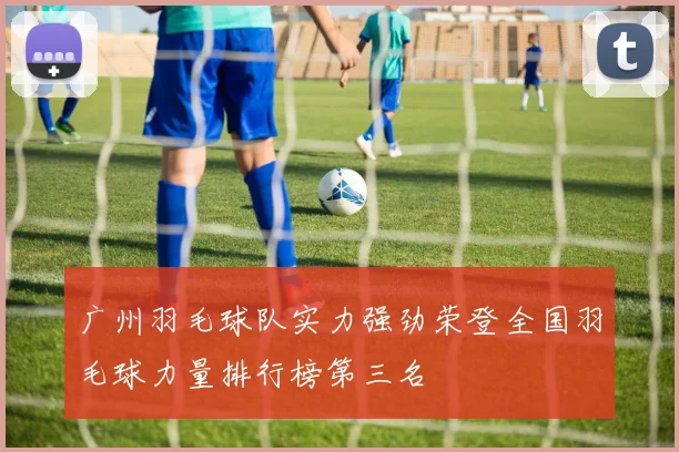 广州羽毛球队实力强劲荣登全国羽毛球力量排行榜第三名