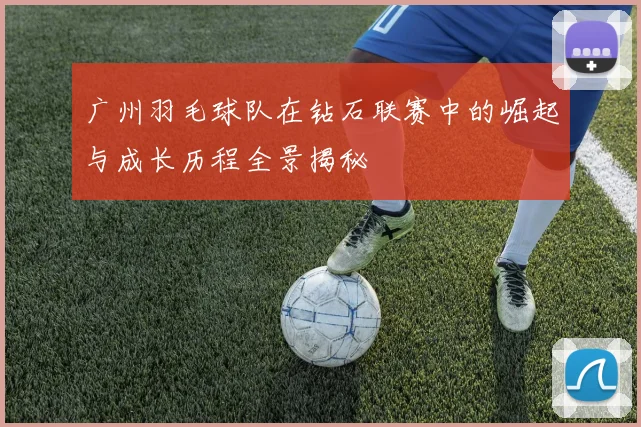 广州羽毛球队在钻石联赛中的崛起与成长历程全景揭秘