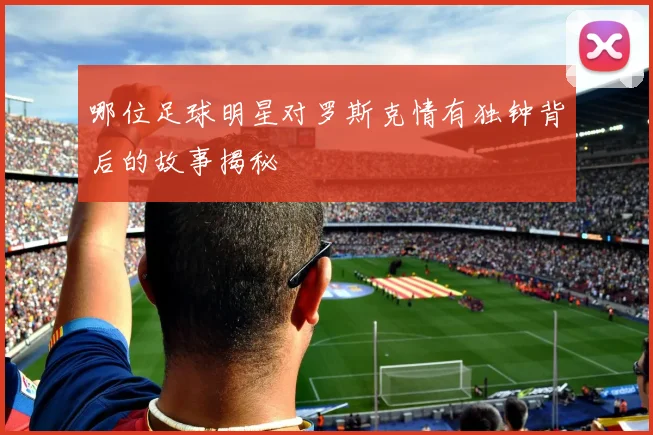 哪位足球明星对罗斯克情有独钟背后的故事揭秘