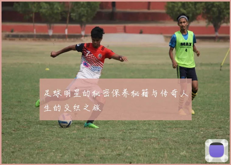 足球明星的秘密保养秘籍与传奇人生的交织之旅