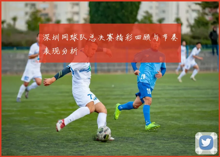 深圳网球队总决赛精彩回顾与节奏表现分析