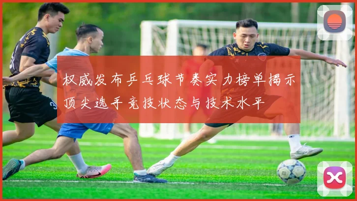 权威发布乒乓球节奏实力榜单揭示顶尖选手竞技状态与技术水平