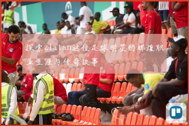 探索zlatan这位足球明星的辉煌职业生涯与传奇故事