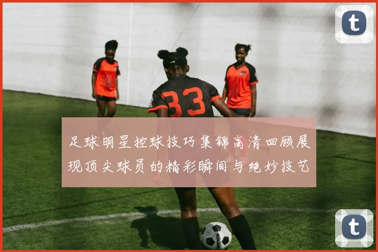 足球明星控球技巧集锦高清回顾展现顶尖球员的精彩瞬间与绝妙技艺