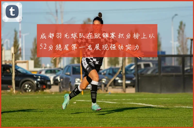 成都羽毛球队在欧锦赛积分榜上以52分稳居第一名展现强劲实力