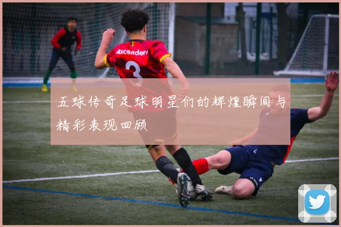 五球传奇足球明星们的辉煌瞬间与精彩表现回顾