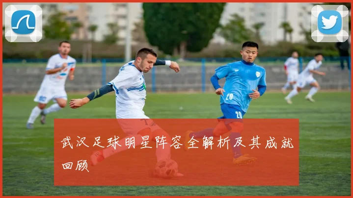 武汉足球明星阵容全解析及其成就回顾