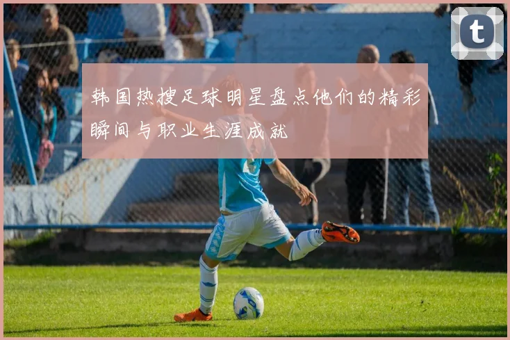 韩国热搜足球明星盘点他们的精彩瞬间与职业生涯成就