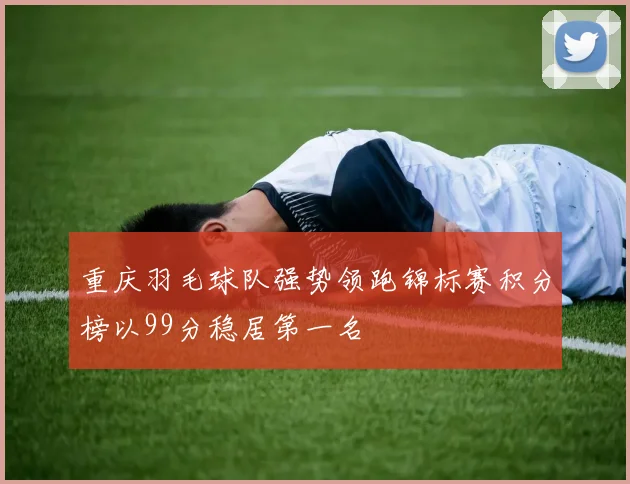 重庆羽毛球队强势领跑锦标赛积分榜以99分稳居第一名