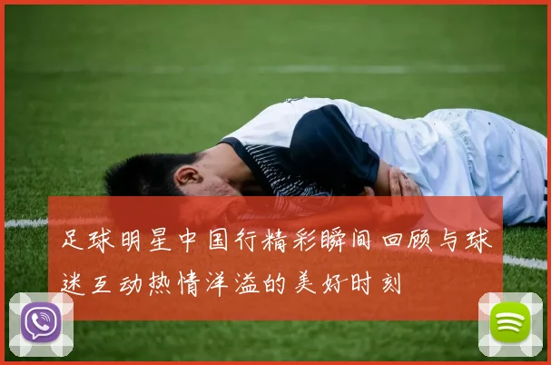 足球明星中国行精彩瞬间回顾与球迷互动热情洋溢的美好时刻