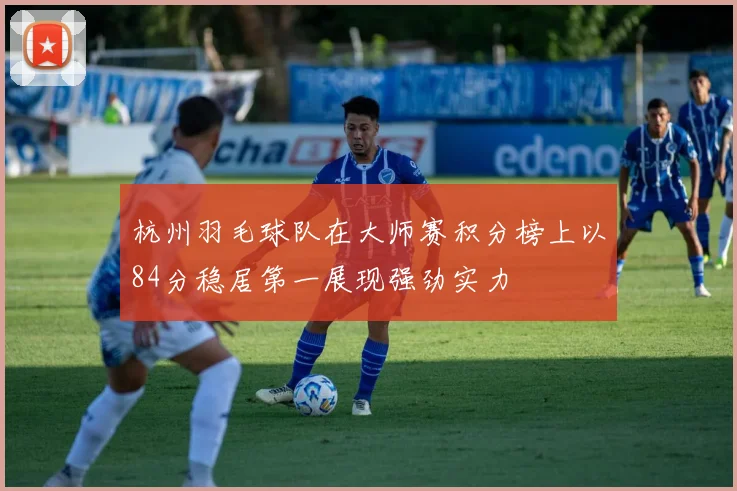 杭州羽毛球队在大师赛积分榜上以84分稳居第一展现强劲实力