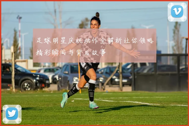 足球明星庆祝动作全解析让你领略精彩瞬间与背后故事