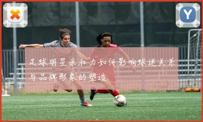 足球明星亲和力如何影响球迷关系与品牌形象的塑造