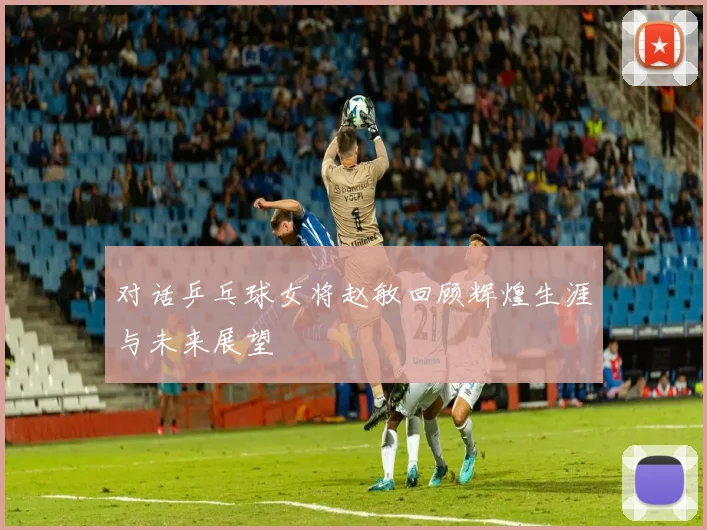 对话乒乓球女将赵敏回顾辉煌生涯与未来展望